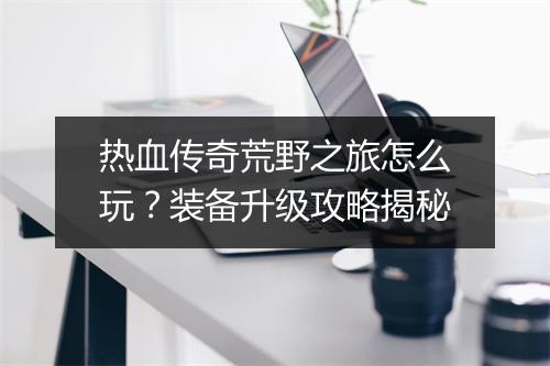 热血传奇荒野之旅怎么玩？装备升级攻略揭秘