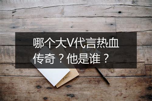 哪个大V代言热血传奇？他是谁？
