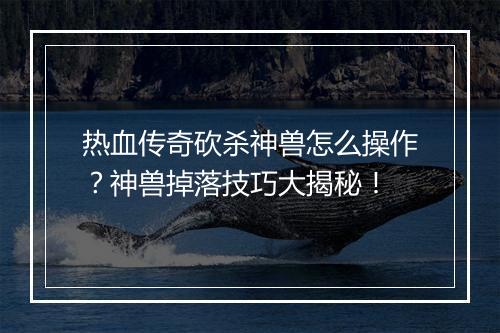 热血传奇砍杀神兽怎么操作？神兽掉落技巧大揭秘！
