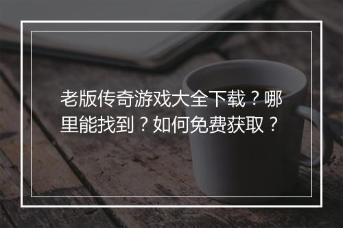 老版传奇游戏大全下载？哪里能找到？如何免费获取？