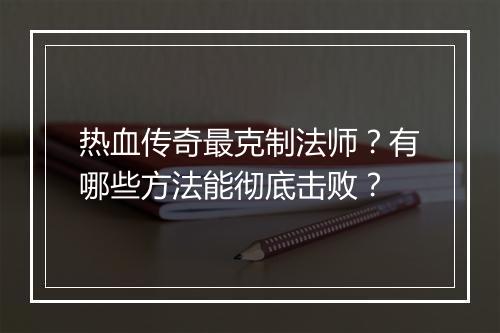 热血传奇最克制法师？有哪些方法能彻底击败？