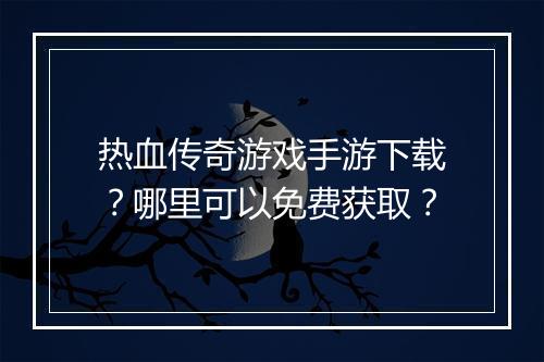 热血传奇游戏手游下载？哪里可以免费获取？