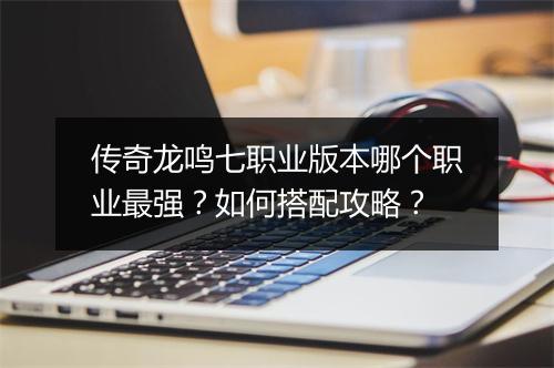 传奇龙鸣七职业版本哪个职业最强？如何搭配攻略？