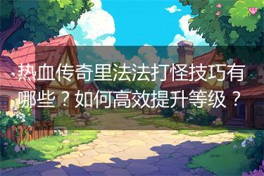热血传奇里法法打怪技巧有哪些？如何高效提升等级？