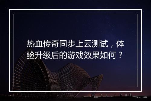 热血传奇同步上云测试，体验升级后的游戏效果如何？