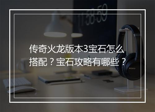 传奇火龙版本3宝石怎么搭配？宝石攻略有哪些？