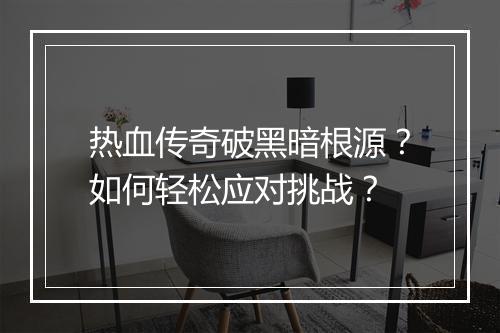 热血传奇破黑暗根源？如何轻松应对挑战？