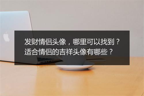 发财情侣头像，哪里可以找到？适合情侣的吉祥头像有哪些？