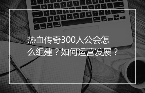 热血传奇300人公会怎么组建？如何运营发展？
