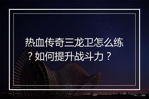 热血传奇三龙卫怎么练？如何提升战斗力？