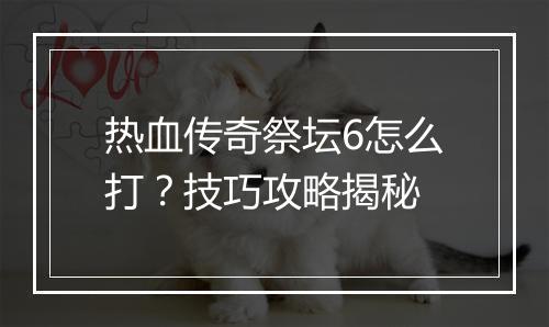 热血传奇祭坛6怎么打？技巧攻略揭秘