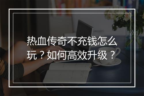 热血传奇不充钱怎么玩？如何高效升级？