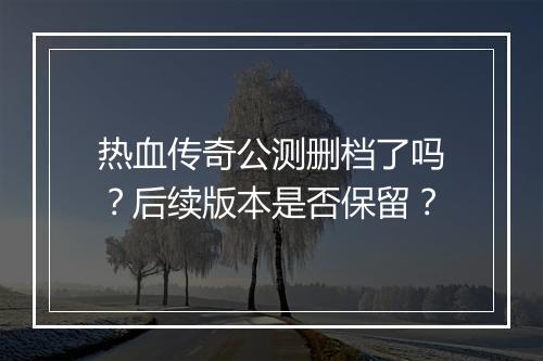 热血传奇公测删档了吗？后续版本是否保留？