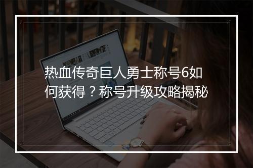 热血传奇巨人勇士称号6如何获得？称号升级攻略揭秘