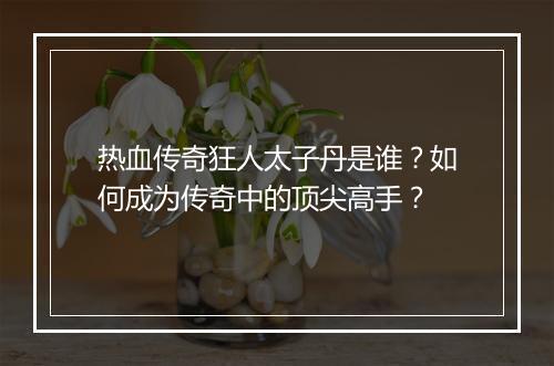 热血传奇狂人太子丹是谁？如何成为传奇中的顶尖高手？