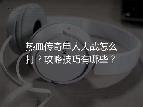 热血传奇单人大战怎么打？攻略技巧有哪些？