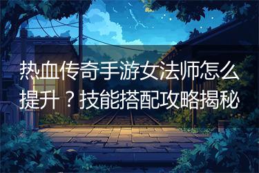 热血传奇手游女法师怎么提升？技能搭配攻略揭秘