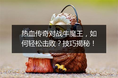 热血传奇对战牛魔王，如何轻松击败？技巧揭秘！