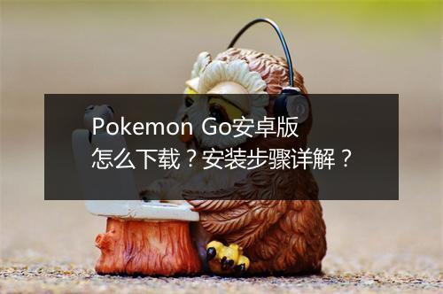 Pokemon Go安卓版怎么下载？安装步骤详解？