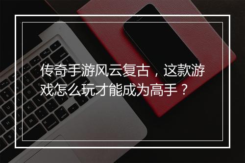 传奇手游风云复古，这款游戏怎么玩才能成为高手？