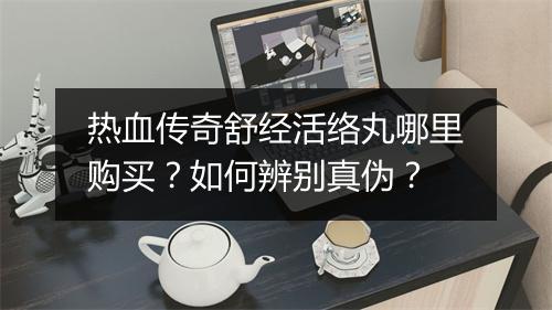 热血传奇舒经活络丸哪里购买？如何辨别真伪？