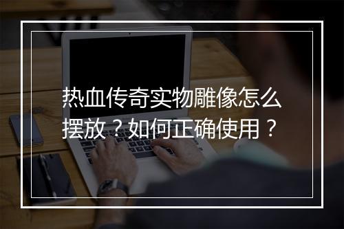 热血传奇实物雕像怎么摆放？如何正确使用？