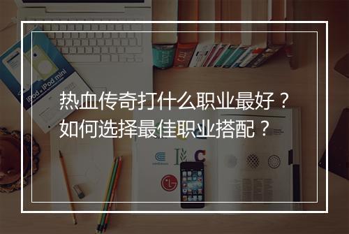 热血传奇打什么职业最好？如何选择最佳职业搭配？