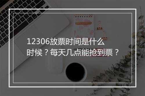 12306放票时间是什么时候？每天几点能抢到票？