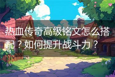 热血传奇高级铭文怎么搭配？如何提升战斗力？