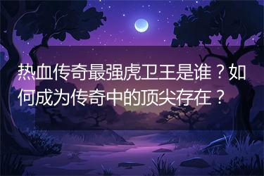 热血传奇最强虎卫王是谁？如何成为传奇中的顶尖存在？