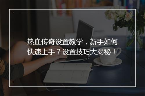 热血传奇设置教学，新手如何快速上手？设置技巧大揭秘！