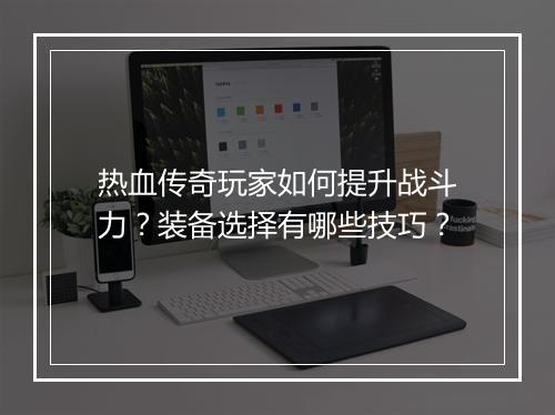 热血传奇玩家如何提升战斗力？装备选择有哪些技巧？