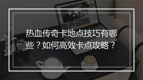 热血传奇卡地点技巧有哪些？如何高效卡点攻略？