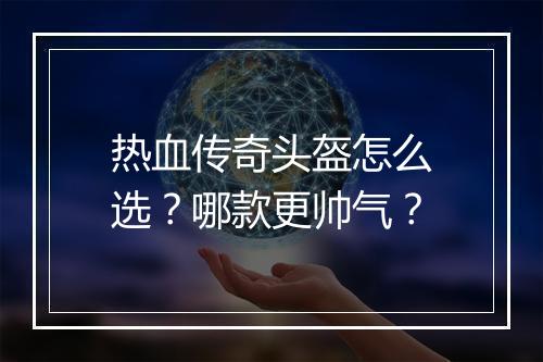 热血传奇头盔怎么选？哪款更帅气？