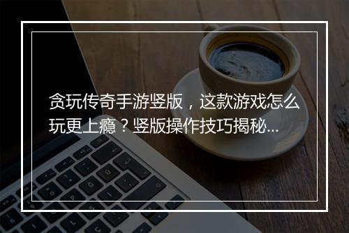 贪玩传奇手游竖版，这款游戏怎么玩更上瘾？竖版操作技巧揭秘！
