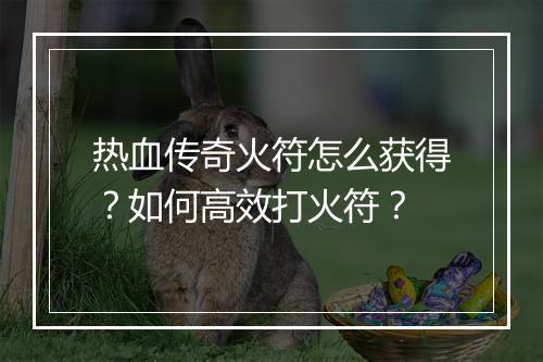 热血传奇火符怎么获得？如何高效打火符？