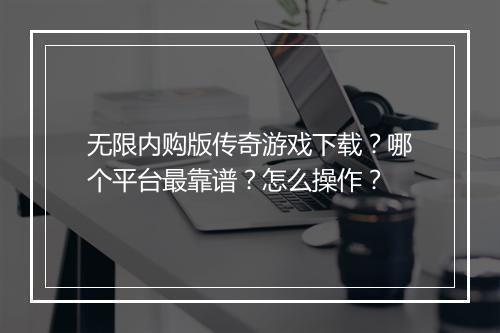 无限内购版传奇游戏下载？哪个平台最靠谱？怎么操作？