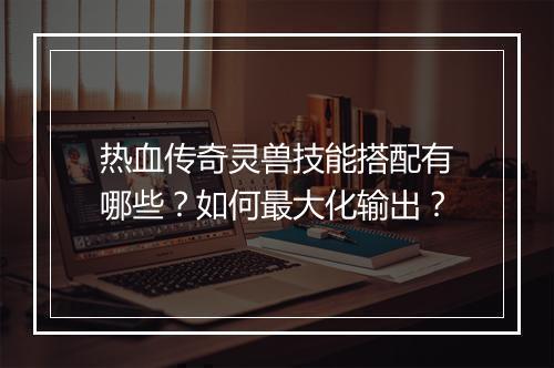 热血传奇灵兽技能搭配有哪些？如何最大化输出？