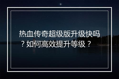 热血传奇超级版升级快吗？如何高效提升等级？