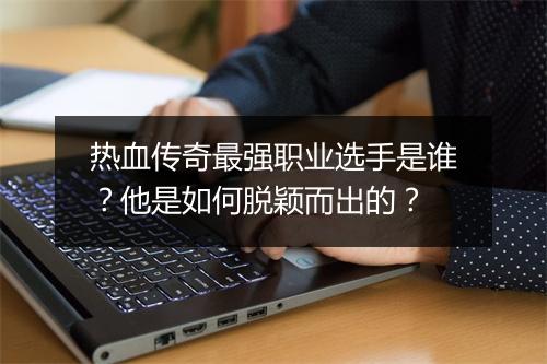 热血传奇最强职业选手是谁？他是如何脱颖而出的？