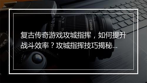 复古传奇游戏攻城指挥，如何提升战斗效率？攻城指挥技巧揭秘！