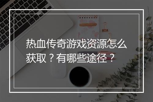 热血传奇游戏资源怎么获取？有哪些途径？