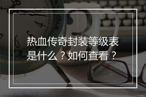 热血传奇封装等级表是什么？如何查看？
