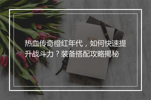 热血传奇橙红年代，如何快速提升战斗力？装备搭配攻略揭秘