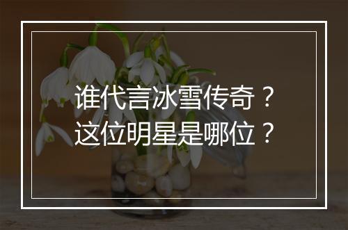 谁代言冰雪传奇？这位明星是哪位？