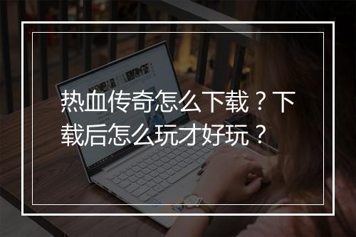 热血传奇怎么下载？下载后怎么玩才好玩？