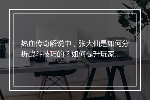 热血传奇解说中，张大仙是如何分析战斗技巧的？如何提升玩家战斗力？