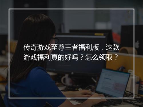 传奇游戏至尊王者福利版，这款游戏福利真的好吗？怎么领取？