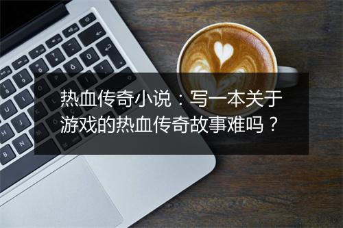 热血传奇小说：写一本关于游戏的热血传奇故事难吗？