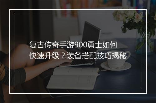 复古传奇手游900勇士如何快速升级？装备搭配技巧揭秘